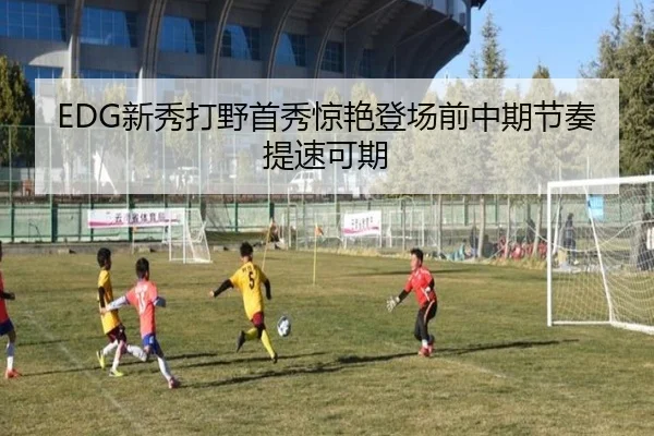 EDG新秀打野首秀惊艳登场前中期节奏提速可期