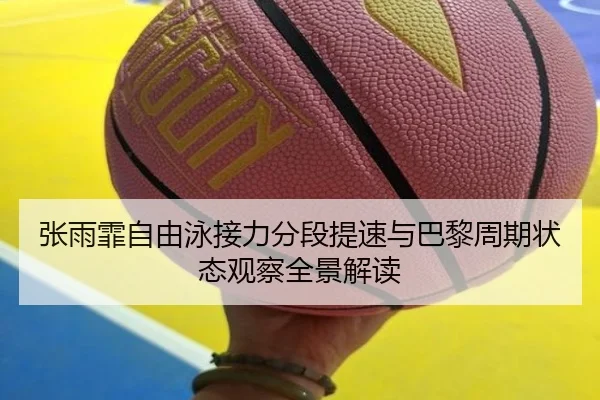张雨霏自由泳接力分段提速与巴黎周期状态观察全景解读