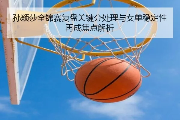 孙颖莎全锦赛复盘关键分处理与女单稳定性再成焦点解析